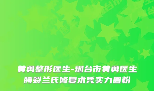 黄勇整形医生-烟台市黄勇医生腭裂兰氏修复术凭实力圈粉