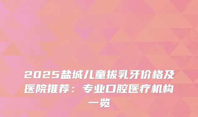 2025盐城儿童拔乳牙价格及医院推荐:专业口腔医疗机构一览