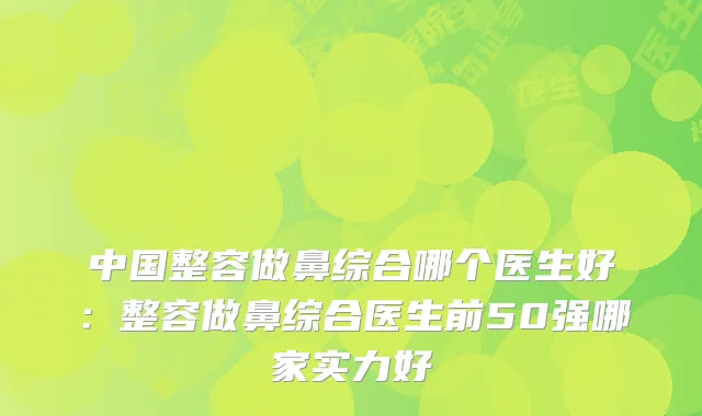 中国整容做鼻综合哪个医生好：整容做鼻综合医生前50强哪家实力好