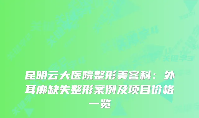 昆明云大医院整形美容科:外耳廓缺失整形案例及项目价格一览