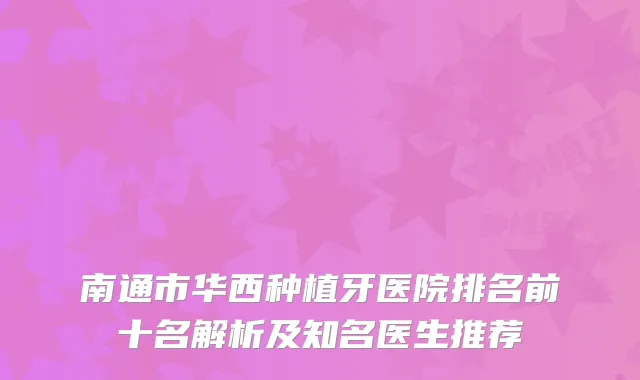 南通市华西种植牙医院排名前十名解析及知名医生推荐