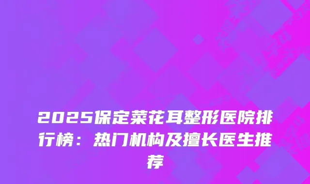 2025保定菜花耳整形医院排行榜：热门机构及擅长医生推荐