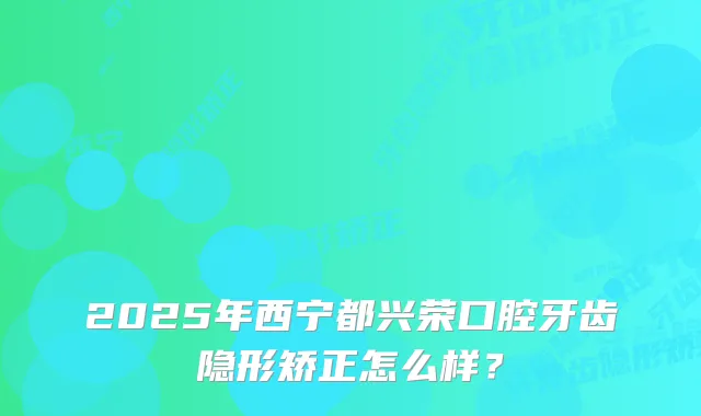 2025年西宁都兴荣口腔牙齿隐形矫正怎么样？