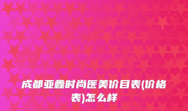成都亚鑫时尚医美价目表(价格表)怎么样
