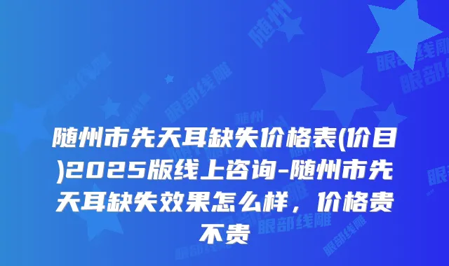 随州市先天耳缺失价格表(价目)2025版线上咨询-随州市先天耳缺失效果怎么样，价格贵不贵