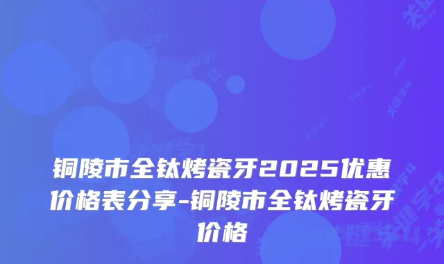 铜陵市全钛烤瓷牙2025优惠价格表分享-铜陵市全钛烤瓷牙价格