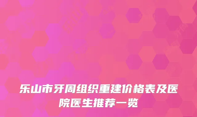 乐山市牙周组织重建价格表及医院医生推荐一览