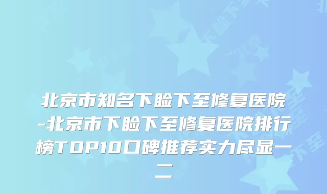 北京市知名下睑下至修复医院-北京市下睑下至修复医院排行榜TOP10口碑推荐实力尽显一二