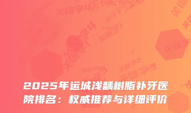 2025年运城浅龋树脂补牙医院排名：推荐与详细评价