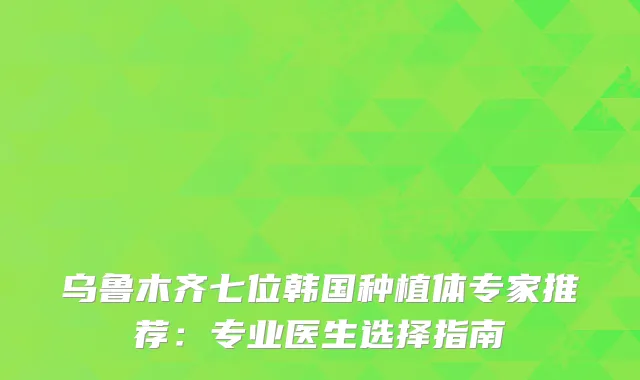 乌鲁木齐七位韩国种植体专家推荐：专业医生选择指南
