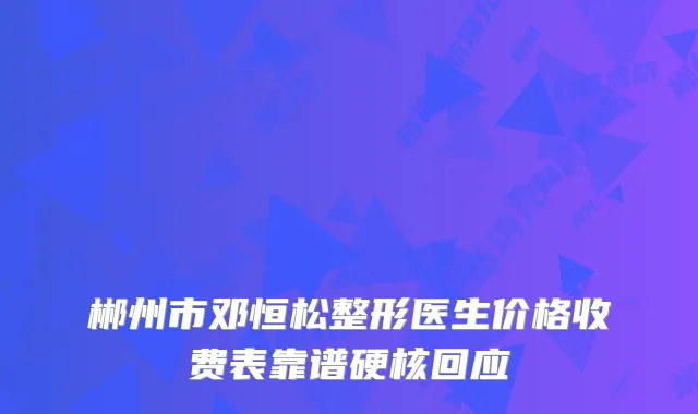 郴州市邓恒松整形医生价格收费表靠谱硬核回应