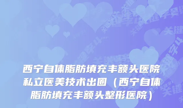西宁自体脂肪填充丰额头医院私立医美技术出圈（西宁自体脂肪填充丰额头整形医院）