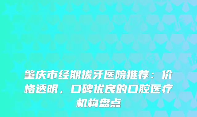 肇庆市经期拔牙医院推荐:价格透明,口碑优良的口腔医疗机构盘点