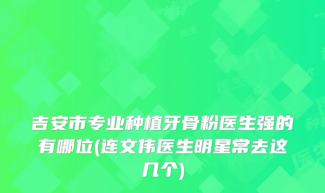 吉安市专业种植牙骨粉医生强的有哪位(连文伟医生明星常去这几个)