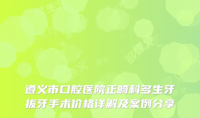 遵义市口腔医院正畸科多生牙拔牙手术价格详解及案例分享