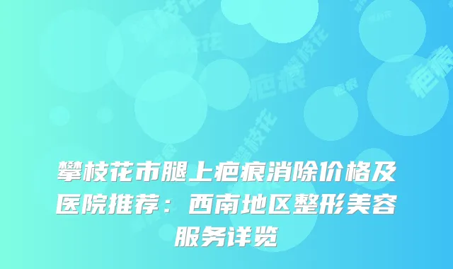 攀枝花市腿上疤痕消除价格及医院推荐：西南地区整形美容服务详览