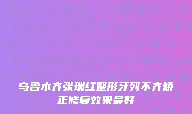 乌鲁木齐张瑞红整形牙列不齐矫正修复效果好