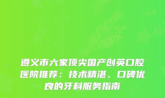 遵义市六家国产创英口腔医院推荐:技术精湛、口碑优良的牙科服务指南