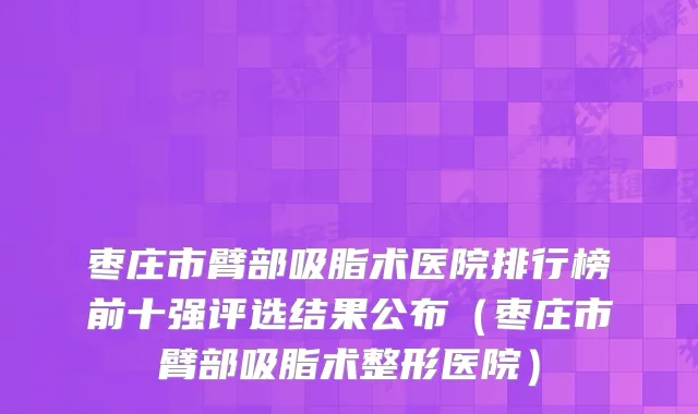 枣庄市臂部吸脂术医院排行榜前十强评选结果公布（枣庄市臂部吸脂术整形医院）