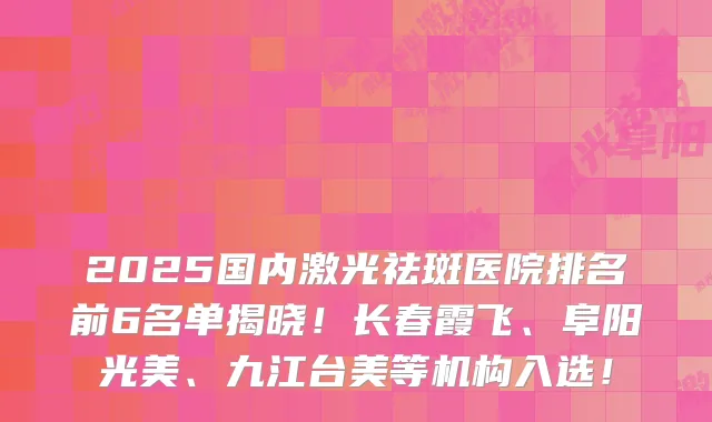 2025国内激光祛斑医院排名前6名单揭晓！长春霞飞、阜阳光美、九江台美等机构入选！