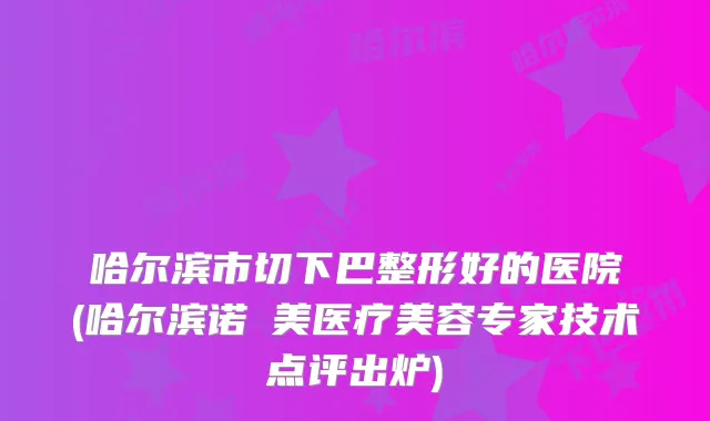 哈尔滨市切下巴整形好的医院(哈尔滨诺嬄美医疗美容专家技术点评出炉)