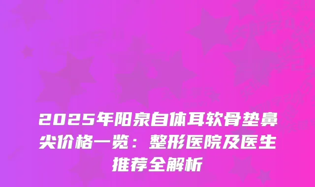 2025年阳泉自体耳软骨垫鼻尖价格一览：整形医院及医生推荐全解析