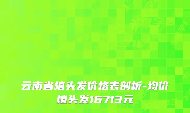 云南省植头发价格表剖析-均价植头发16713元