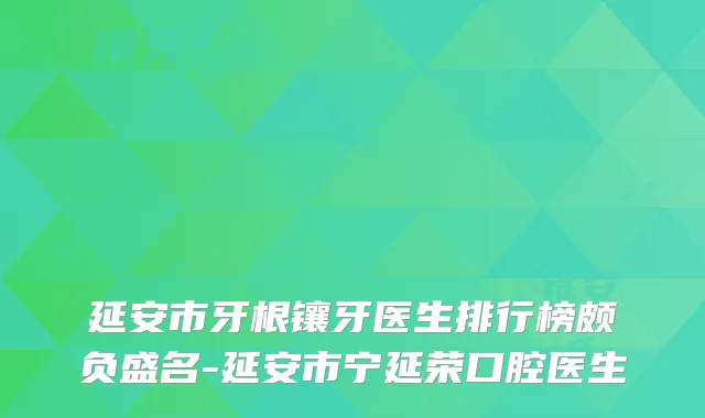 延安市牙根镶牙医生排行榜颇负盛名-延安市宁延荣口腔医生