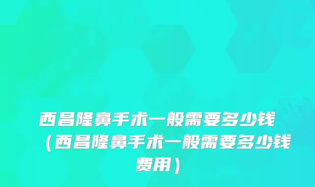 西昌隆鼻手术一般需要多少钱（西昌隆鼻手术一般需要多少钱费用）