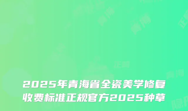 2025年青海省全瓷美学修复收费标准正规官方2025种草