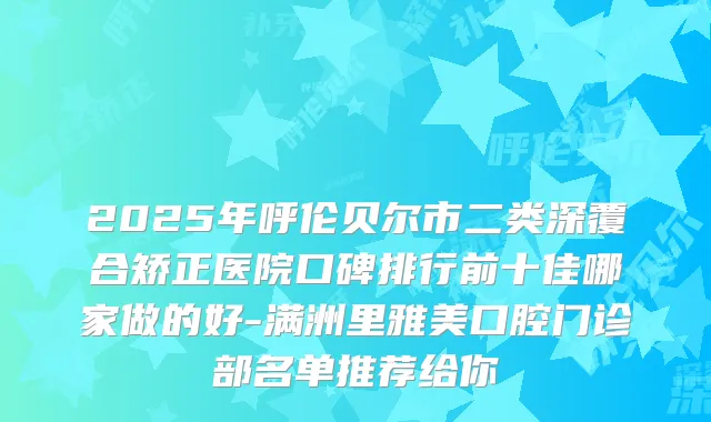2025年呼伦贝尔市二类深覆合矫正医院口碑排行前十佳哪家做的好-满洲里雅美口腔门诊部名单推荐给你