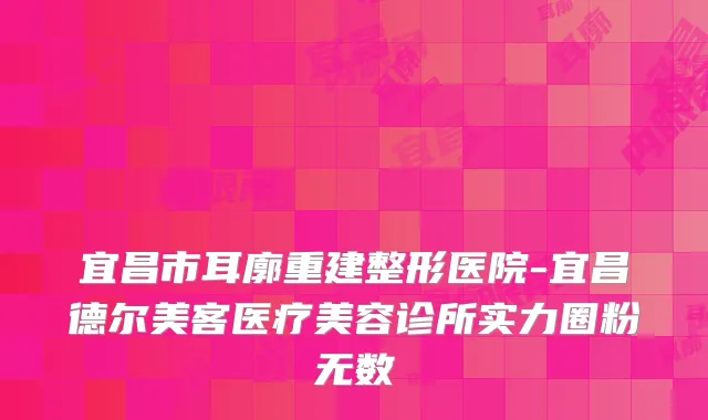 宜昌市耳廓重建整形医院-宜昌德尔美客医疗美容诊所实力圈粉无数