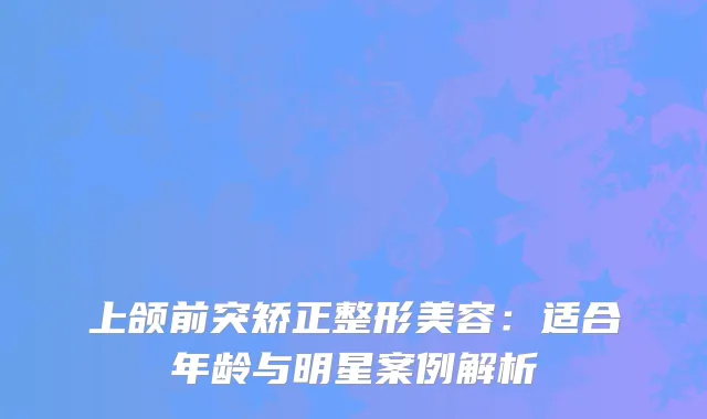 上颌前突矫正整形美容：适合年龄与明星案例解析