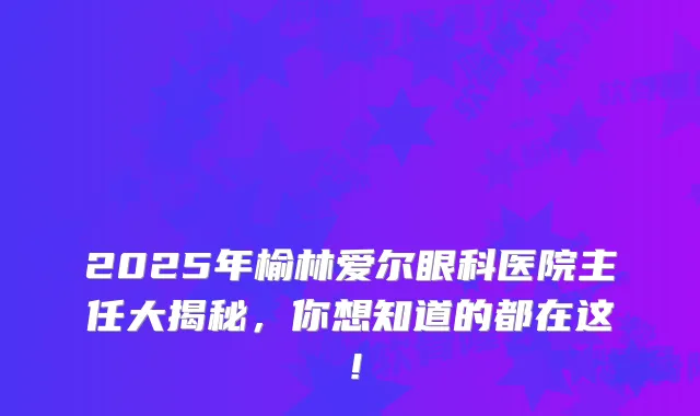 2025年榆林爱尔眼科医院主任大揭秘，你想知道的都在这！