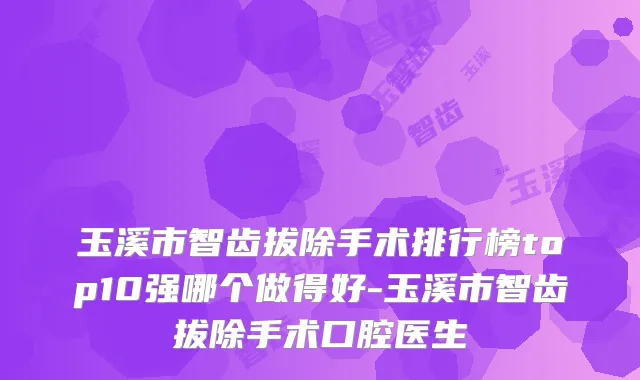 玉溪市智齿拔除手术排行榜top10强哪个做得好-玉溪市智齿拔除手术口腔医生