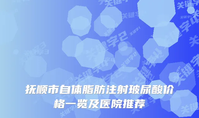 抚顺市自体脂肪注射玻尿酸价格一览及医院推荐