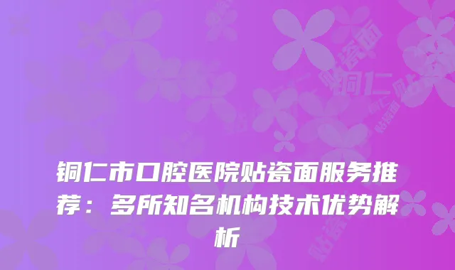 铜仁市口腔医院贴瓷面服务推荐：多所知名机构技术优势解析