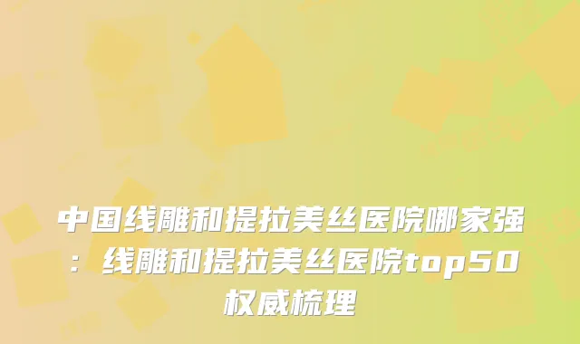 中国线雕和提拉美丝医院哪家强：线雕和提拉美丝医院top50梳理