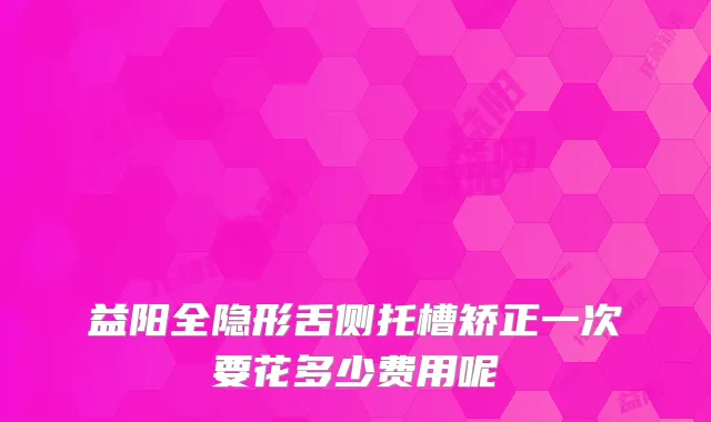 益阳全隐形舌侧托槽矫正一次要花多少费用呢