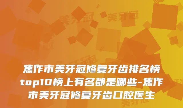 焦作市美牙冠修复牙齿排名榜top10榜上有名都是哪些-焦作市美牙冠修复牙齿口腔医生