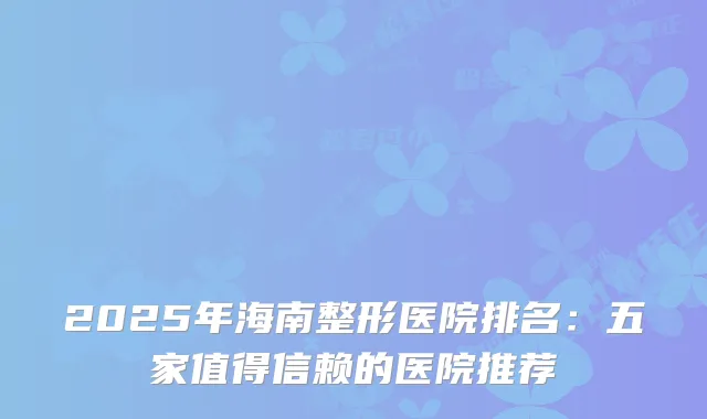 2025年海南整形医院排名：五家值得信赖的医院推荐