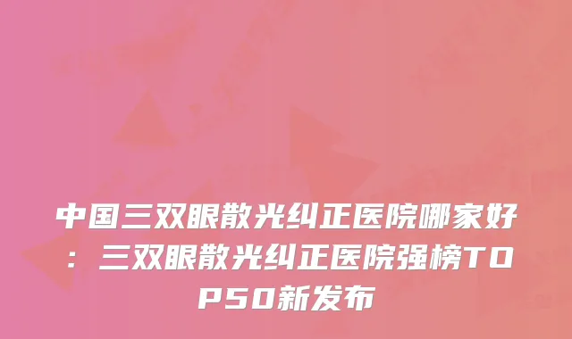 中国三双眼散光纠正医院哪家好：三双眼散光纠正医院强榜TOP50新发布