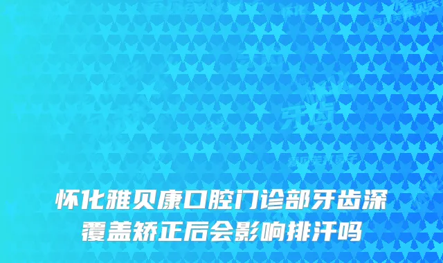 怀化雅贝康口腔门诊部牙齿深覆盖矫正后会影响排汗吗