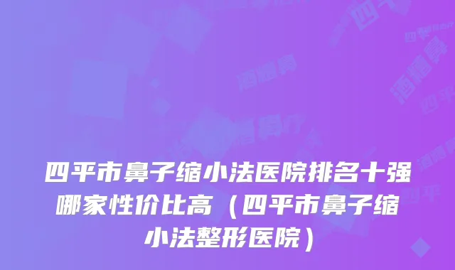 四平市鼻子缩小法医院排名十强哪家性价比高（四平市鼻子缩小法整形医院）