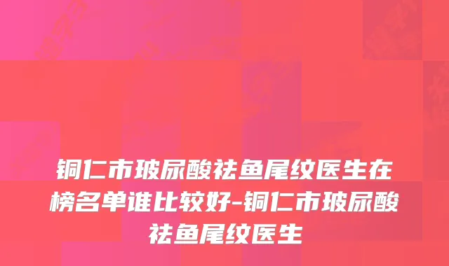 铜仁市玻尿酸祛鱼尾纹医生在榜名单谁比较好-铜仁市玻尿酸祛鱼尾纹医生