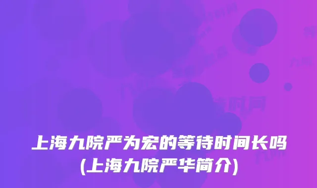上海九院严为宏的等待时间长吗(上海九院严华简介)