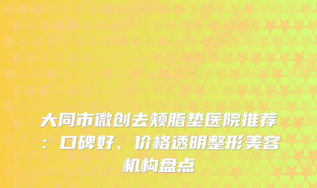 大同市微创去颊脂垫医院推荐：口碑好、价格透明整形美容机构盘点