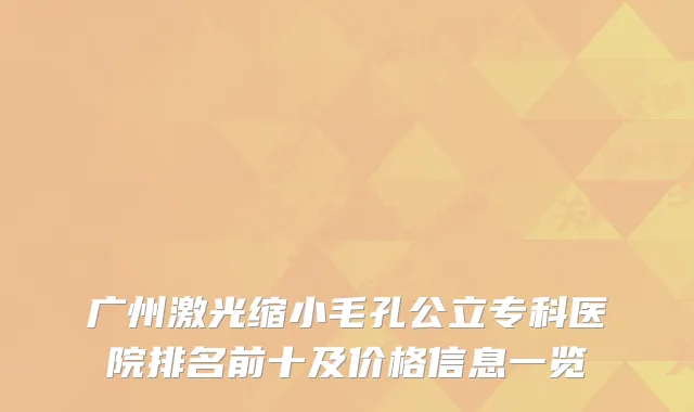 广州激光缩小毛孔公立专科医院排名前十及价格信息一览