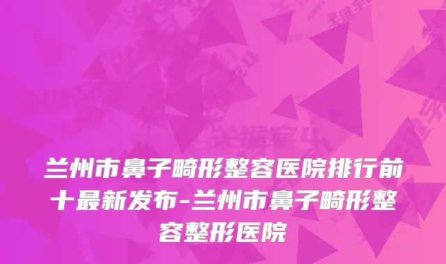 兰州市鼻子畸形整容医院排行前十新发布-兰州市鼻子畸形整容整形医院