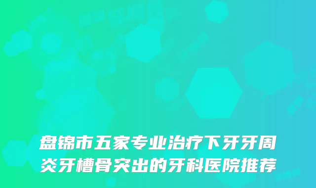 盘锦市五家专业下牙牙周炎牙槽骨突出的牙科医院推荐
